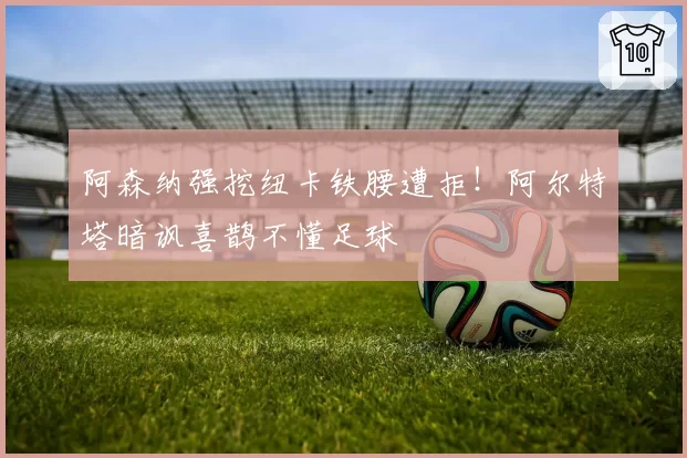 阿森纳强挖纽卡铁腰遭拒！阿尔特塔暗讽喜鹊不懂足球