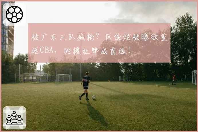 被广东三队疯抢？区俊炫被曝欲重返CBA，驰援杜锋成首选！