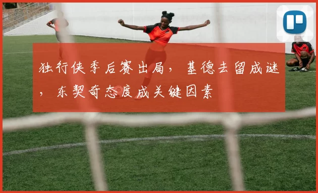 独行侠季后赛出局，基德去留成谜，东契奇态度成关键因素