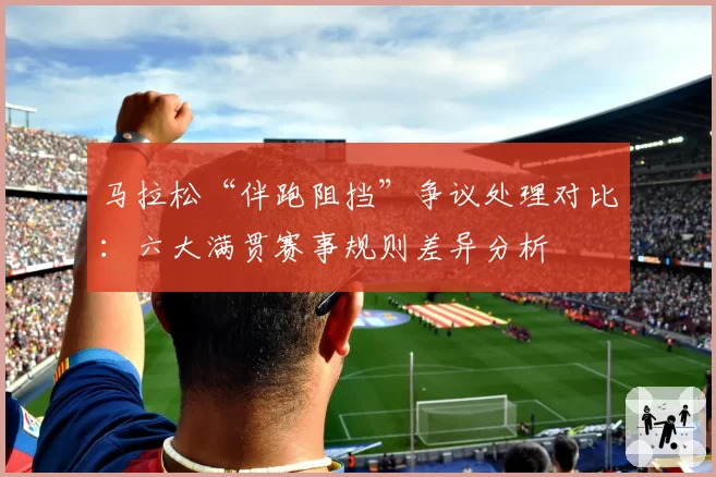 马拉松“伴跑阻挡”争议处理对比：六大满贯赛事规则差异分析