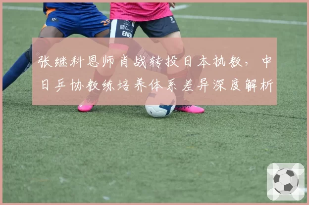 张继科恩师肖战转投日本执教，中日乒协教练培养体系差异深度解析