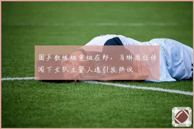 国乒教练组重组在即，马琳离任传闻下女队主管人选引发热议