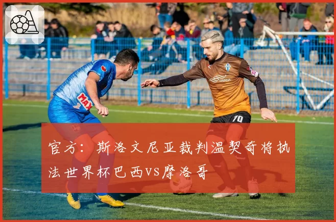 官方：斯洛文尼亚裁判温契奇将执法世界杯巴西vs摩洛哥
