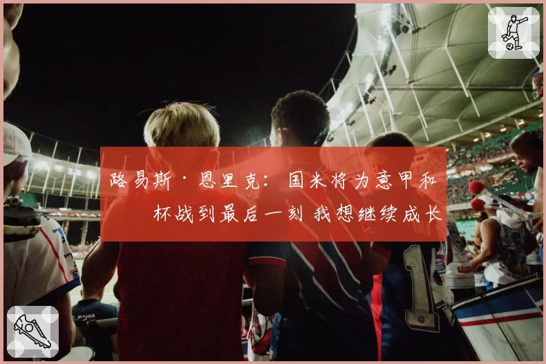 路易斯·恩里克：国米将为意甲和意杯战到最后一刻 我想继续成长