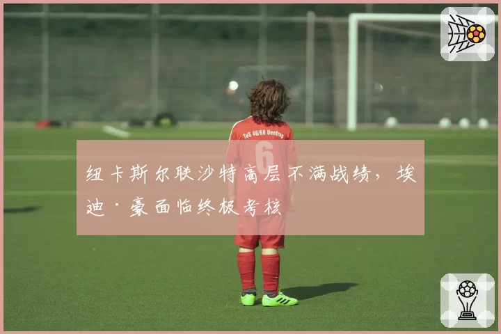 纽卡斯尔联沙特高层不满战绩,埃迪·豪面临终极考核