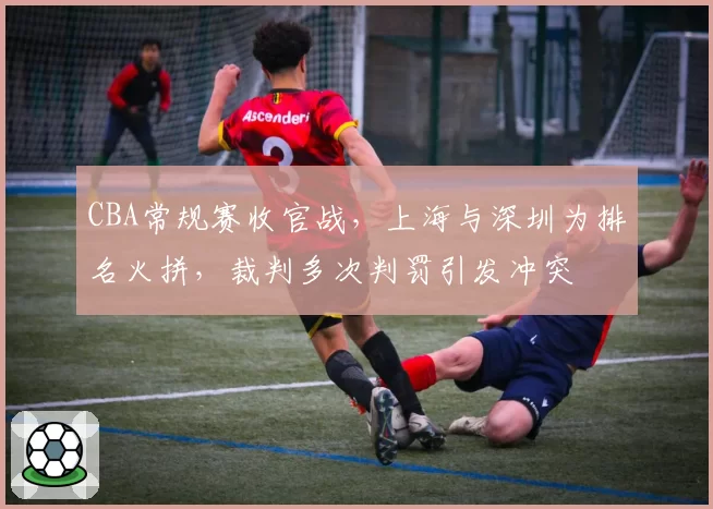 CBA常规赛收官战,上海与深圳为排名火拼,裁判多次判罚引发冲突