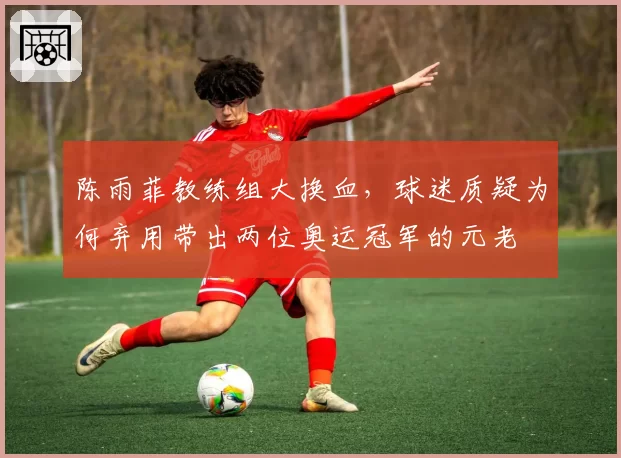 陈雨菲教练组大换血，球迷质疑为何弃用带出两位奥运冠军的元老
