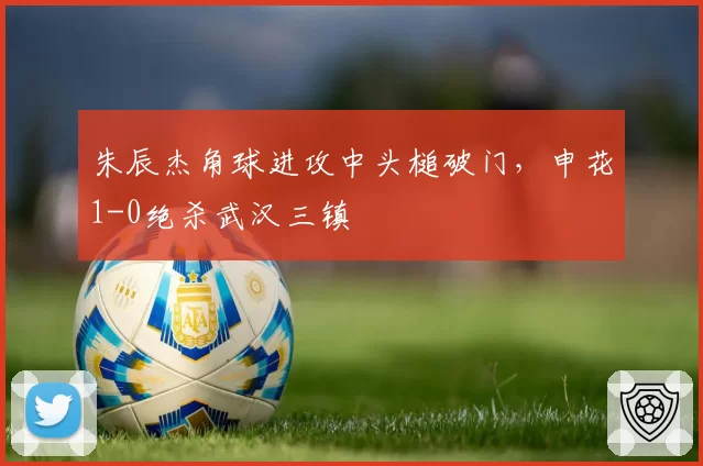 朱辰杰角球进攻中头槌破门，申花1-0绝杀武汉三镇