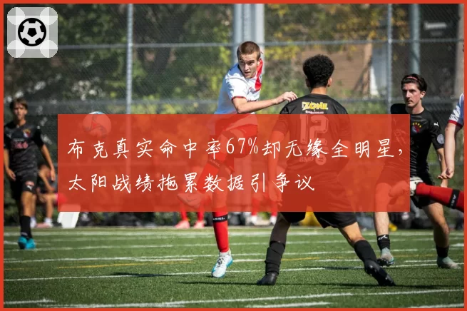 布克真实命中率67%却无缘全明星，太阳战绩拖累数据引争议