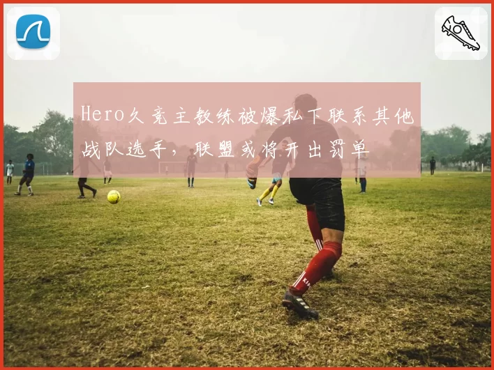 Hero久竞主教练被爆私下联系其他战队选手，联盟或将开出罚单