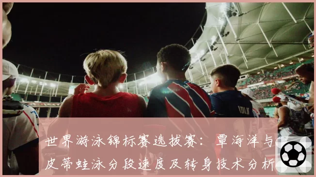 世界游泳锦标赛选拔赛:覃海洋与皮蒂蛙泳分段速度及转身技术分析