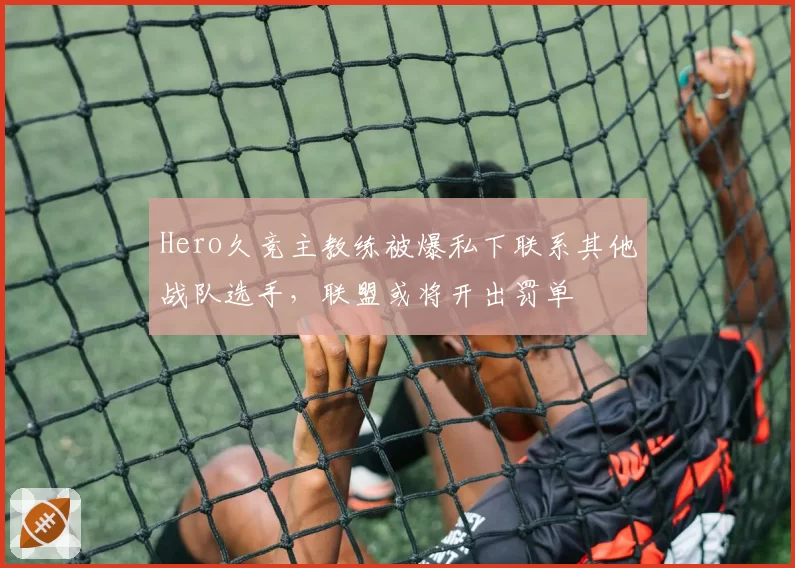 Hero久竞主教练被爆私下联系其他战队选手，联盟或将开出罚单