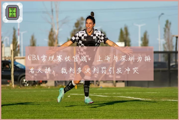 CBA常规赛收官战,上海与深圳为排名火拼,裁判多次判罚引发冲突