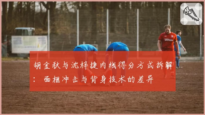 胡金秋与沈梓捷内线得分方式拆解:面框冲击与背身技术的差异