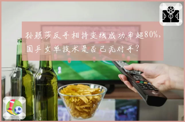 孙颖莎反手相持变线成功率超80%,国乒女单技术是否已无对手?