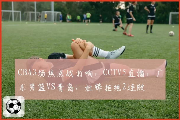 CBA3场焦点战打响,CCTV5直播,广东男篮VS青岛,杜锋拒绝2连败