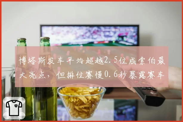 博塔斯发车平均超越2.5位成索伯最大亮点，但排位赛慢0.6秒暴露赛车本质缺陷