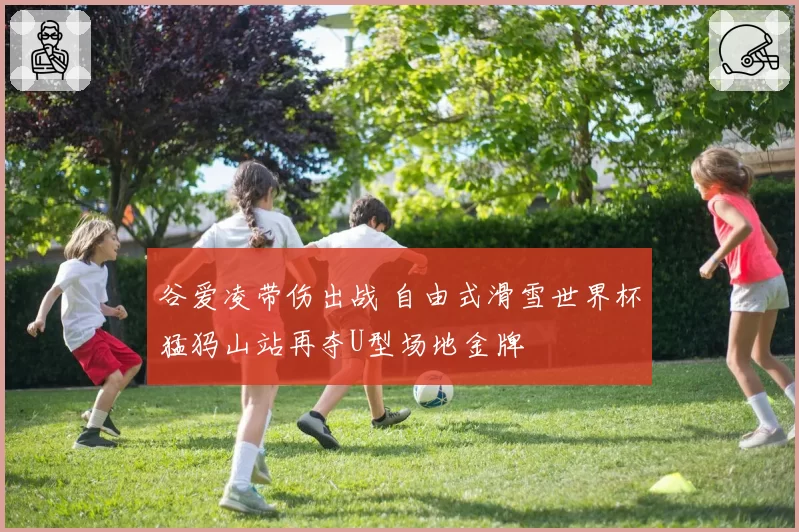 谷爱凌带伤出战 自由式滑雪世界杯猛犸山站再夺U型场地金牌