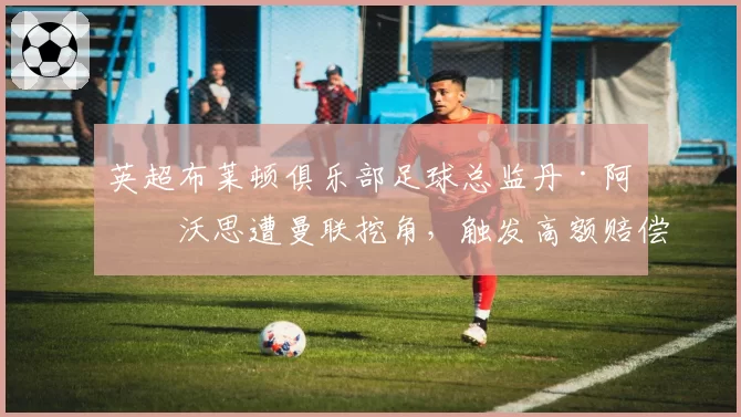 英超布莱顿俱乐部足球总监丹·阿什沃思遭曼联挖角,触发高额赔偿条款