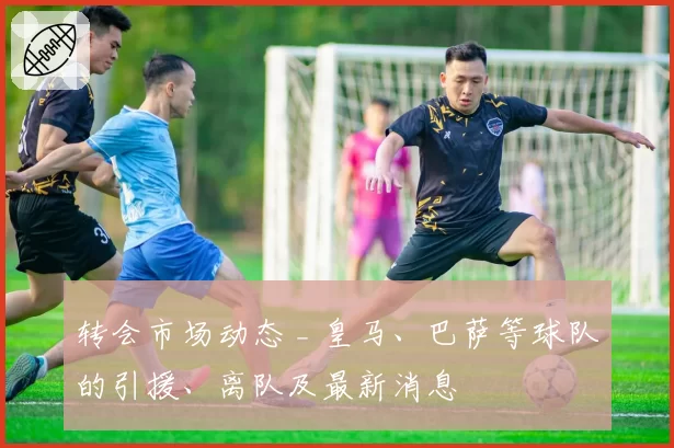 转会市场动态 _ 皇马、巴萨等球队的引援、离队及最新消息