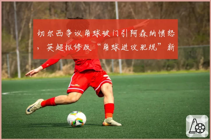 切尔西争议角球破门引阿森纳愤怒,英超拟修改“角球进攻犯规”新规