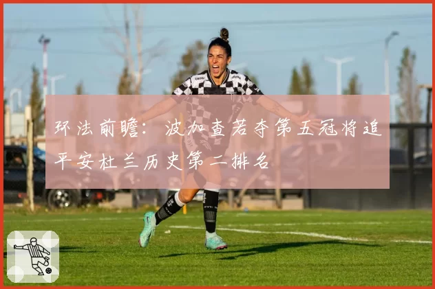环法前瞻：波加查若夺第五冠将追平安杜兰历史第二排名