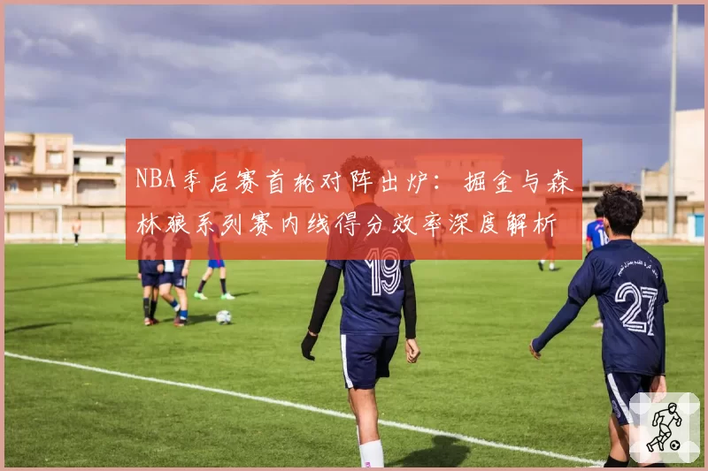 NBA季后赛首轮对阵出炉:掘金与森林狼系列赛内线得分效率深度解析