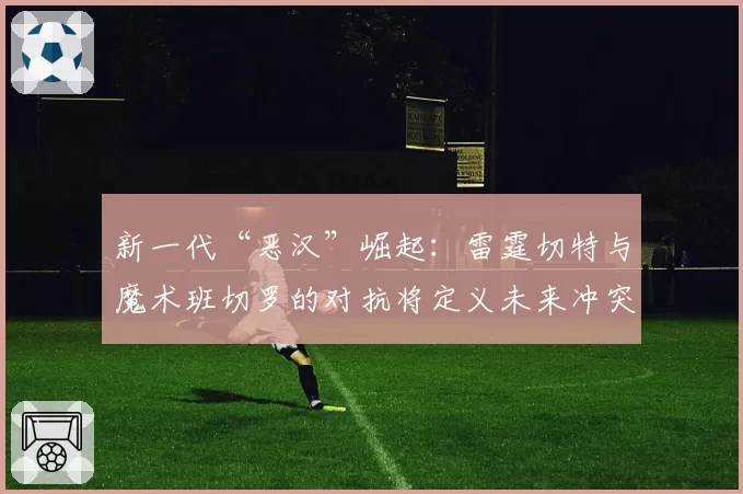 新一代“恶汉”崛起：雷霆切特与魔术班切罗的对抗将定义未来冲突模式？
