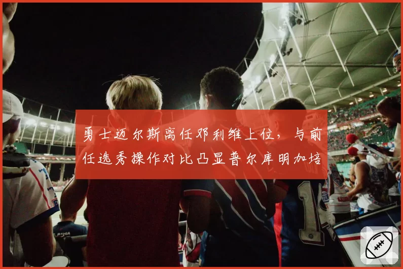 勇士迈尔斯离任邓利维上位，与前任选秀操作对比凸显普尔库明加培养分歧