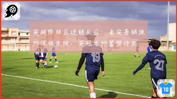 英超降级区连锁反应:南安普顿换帅保级失败,英冠名帅蓄势待发