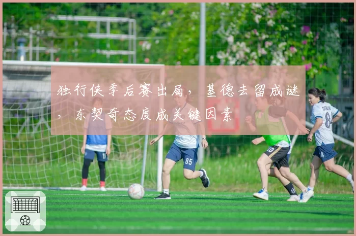 独行侠季后赛出局，基德去留成谜，东契奇态度成关键因素