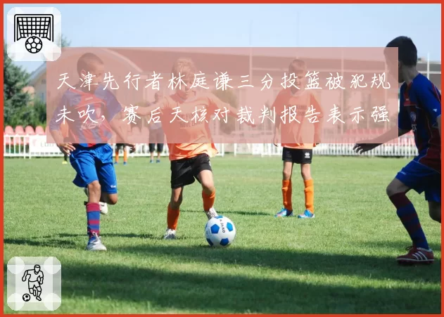天津先行者林庭谦三分投篮被犯规未吹，赛后天核对裁判报告表示强烈不满