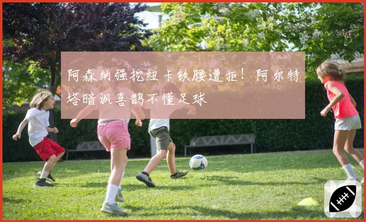 阿森纳强挖纽卡铁腰遭拒！阿尔特塔暗讽喜鹊不懂足球