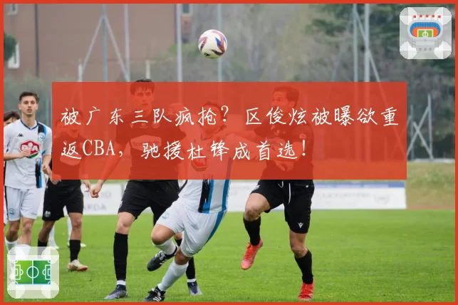 被广东三队疯抢？区俊炫被曝欲重返CBA，驰援杜锋成首选！