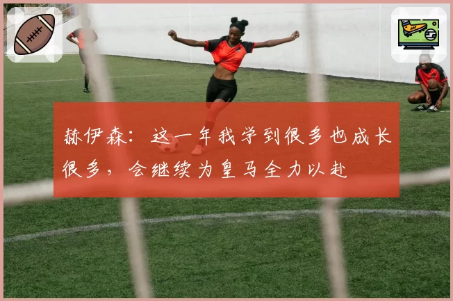赫伊森：这一年我学到很多也成长很多，会继续为皇马全力以赴