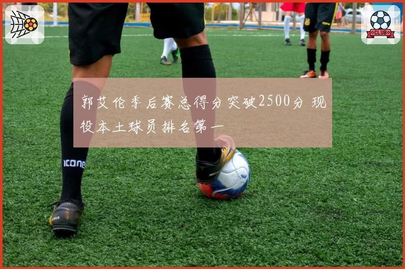 郭艾伦季后赛总得分突破2500分 现役本土球员排名第一