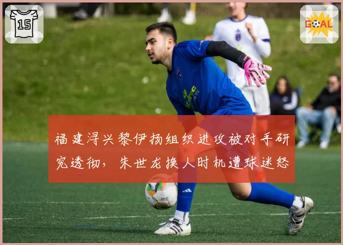 福建浔兴黎伊扬组织进攻被对手研究透彻,朱世龙换人时机遭球迷怒批