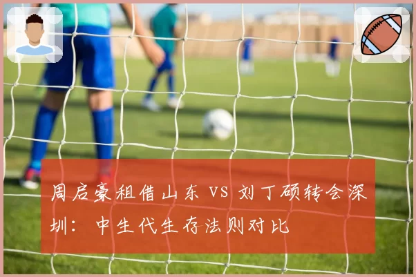 周启豪租借山东 vs 刘丁硕转会深圳：中生代生存法则对比