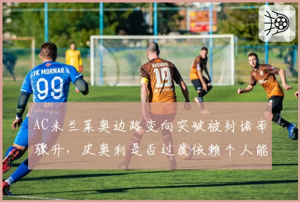 AC米兰莱奥边路变向突破被封堵率骤升，皮奥利是否过度依赖个人能力？