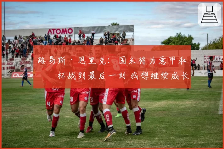 路易斯·恩里克：国米将为意甲和意杯战到最后一刻 我想继续成长