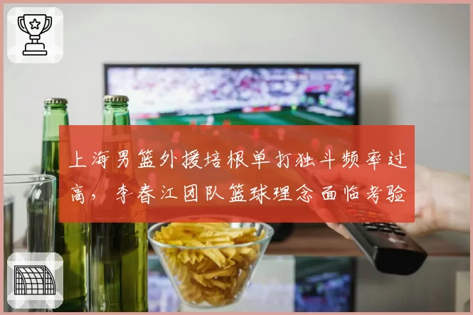 上海男篮外援培根单打独斗频率过高，李春江团队篮球理念面临考验
