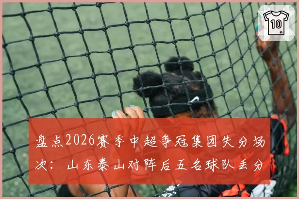 盘点2026赛季中超争冠集团失分场次：山东泰山对阵后五名球队丢分最多