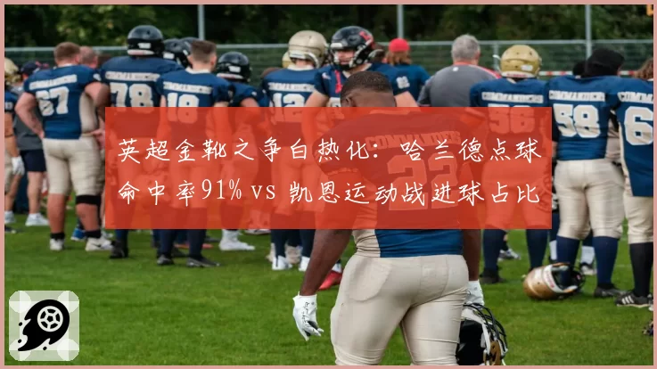 英超金靴之争白热化：哈兰德点球命中率91% vs 凯恩运动战进球占比