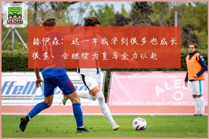 赫伊森：这一年我学到很多也成长很多，会继续为皇马全力以赴