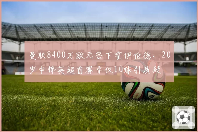 曼联8400万欧元签下霍伊伦德，20岁中锋英超首赛季仅10球引质疑
