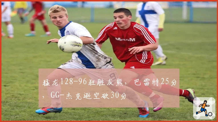 猛龙128-96狂胜灰熊，巴雷特25分，GG-杰克逊空砍30分