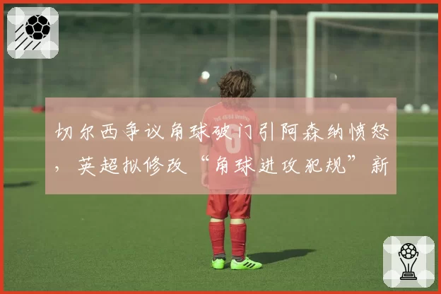 切尔西争议角球破门引阿森纳愤怒,英超拟修改“角球进攻犯规”新规
