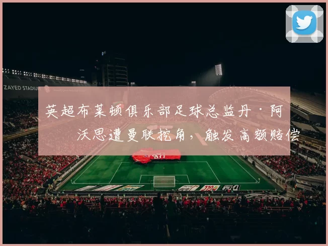 英超布莱顿俱乐部足球总监丹·阿什沃思遭曼联挖角,触发高额赔偿条款