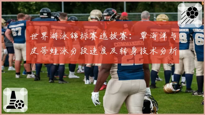 世界游泳锦标赛选拔赛:覃海洋与皮蒂蛙泳分段速度及转身技术分析