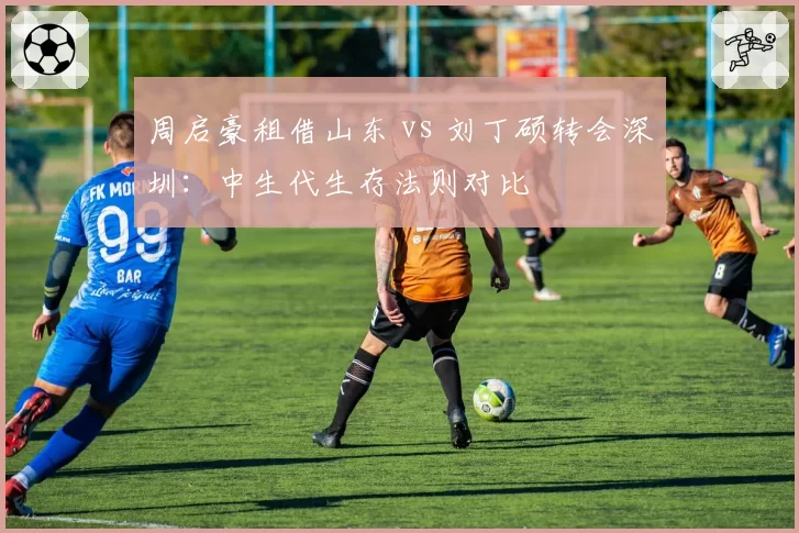 周启豪租借山东 vs 刘丁硕转会深圳：中生代生存法则对比